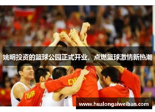 姚明投资的篮球公园正式开业，点燃篮球激情新热潮